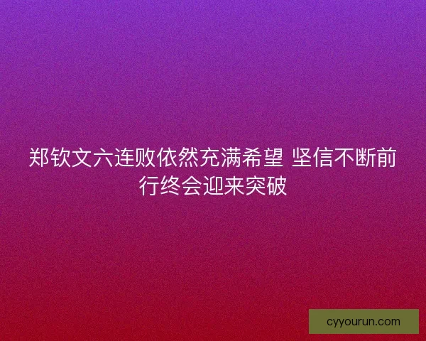 郑钦文六连败依然充满希望 坚信不断前行终会迎来突破