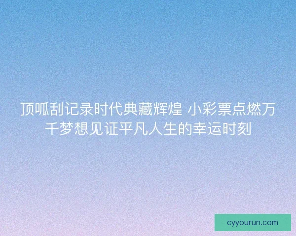 顶呱刮记录时代典藏辉煌 小彩票点燃万千梦想见证平凡人生的幸运时刻