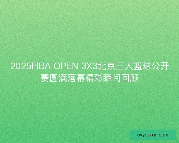 2025FIBA OPEN 3X3北京三人篮球公开赛圆满落幕精彩瞬间回顾