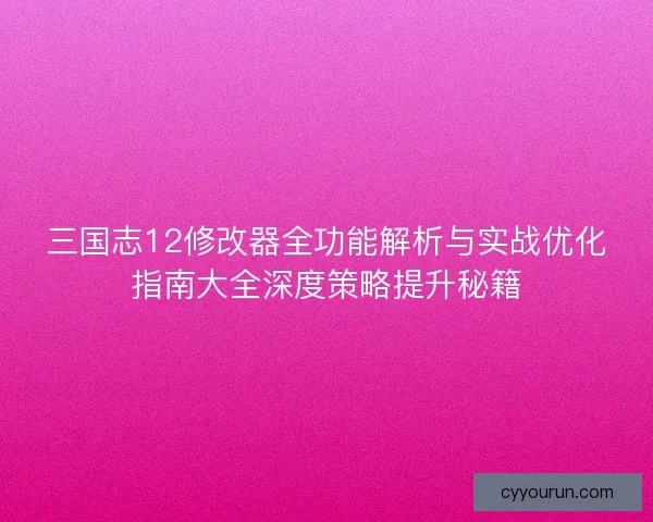 三国志12修改器全功能解析与实战优化指南大全深度策略提升秘籍