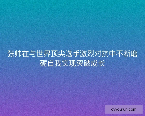 张帅在与世界顶尖选手激烈对抗中不断磨砺自我实现突破成长