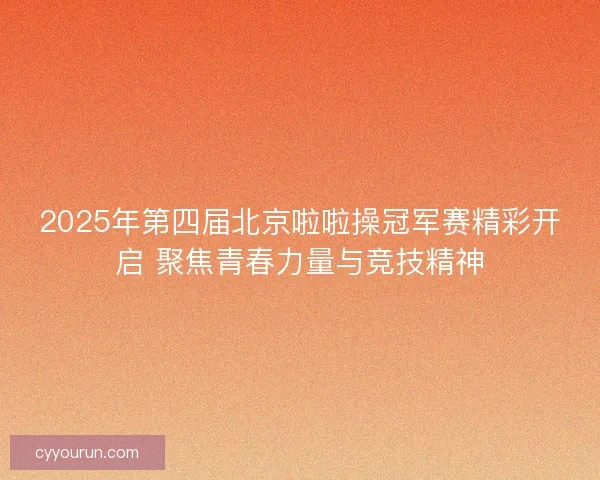 2025年第四届北京啦啦操冠军赛精彩开启 聚焦青春力量与竞技精神