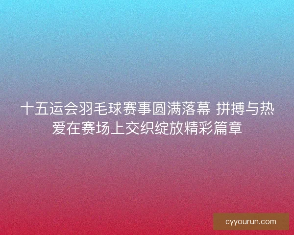 十五运会羽毛球赛事圆满落幕 拼搏与热爱在赛场上交织绽放精彩篇章