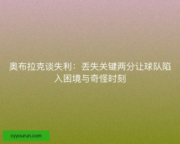 奥布拉克谈失利：丢失关键两分让球队陷入困境与奇怪时刻