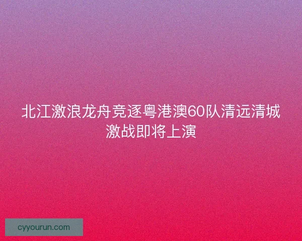 北江激浪龙舟竞逐粤港澳60队清远清城激战即将上演