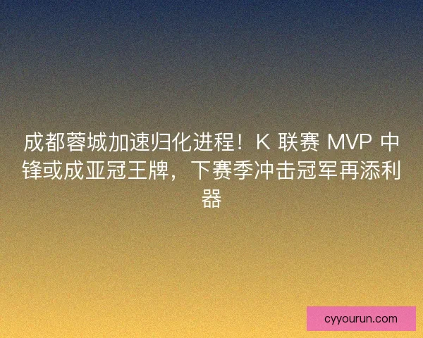 成都蓉城加速归化进程！K 联赛 MVP 中锋或成亚冠王牌，下赛季冲击冠军再添利器