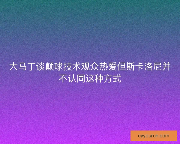 大马丁谈颠球技术观众热爱但斯卡洛尼并不认同这种方式
