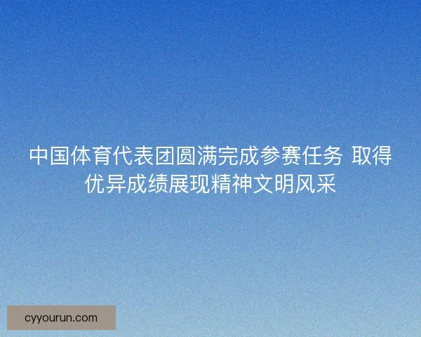 中国体育代表团圆满完成参赛任务 取得优异成绩展现精神文明风采